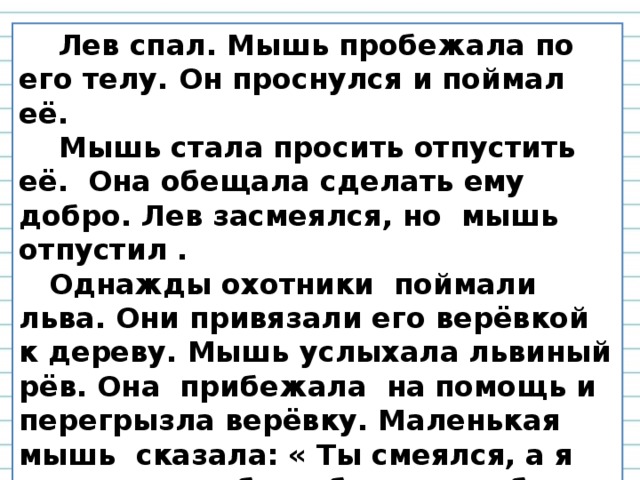 Лев спал. Мышь пробежала по его телу. Он проснулся и поймал её.  Мышь стала просить отпустить её. Она обещала сделать ему добро. Лев засмеялся, но мышь отпустил .  Однажды охотники поймали льва. Они привязали его верёвкой к дереву. Мышь услыхала львиный рёв. Она прибежала на помощь и перегрызла верёвку. Маленькая мышь сказала: « Ты смеялся, а я отплатила тебе добром за добро».  Л. Н. Толстой