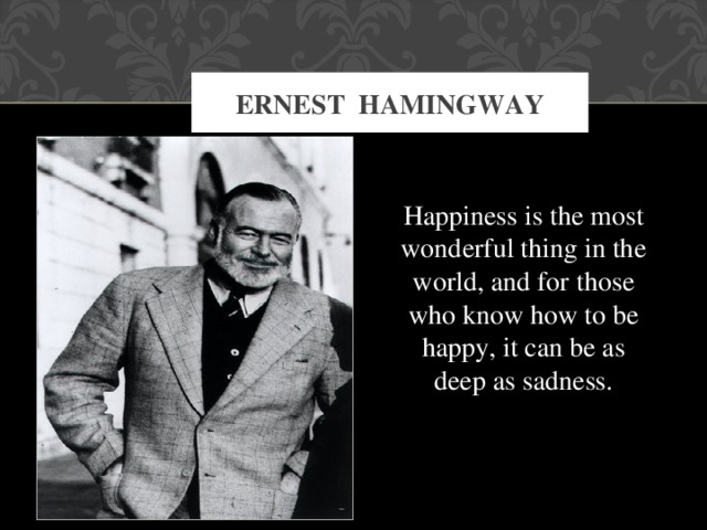 ERNEST HAMINGWAY Happiness is the most wonderful thing in the world, and for those who know how to be happy, it can be as deep as sadness.