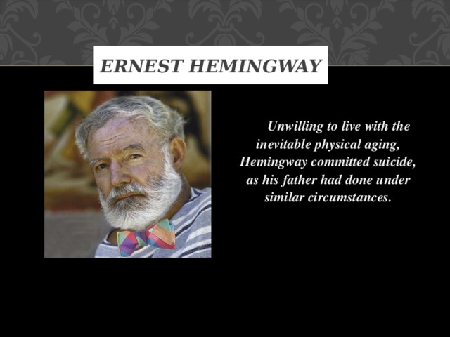 ERNEST HEMINGWAY   Unwilling to live with the inevitable physical aging, Hemingway committed suicide, as his father had done under similar circumstances.    