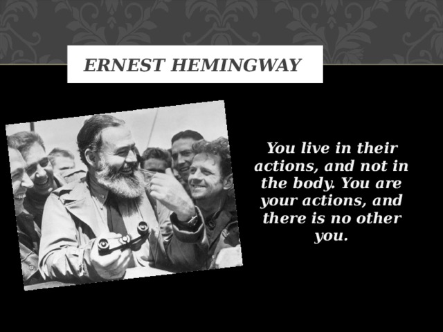 ERNEST HEMINGWAY   You live in their actions, and not in the body. You are your actions, and there is no other you.