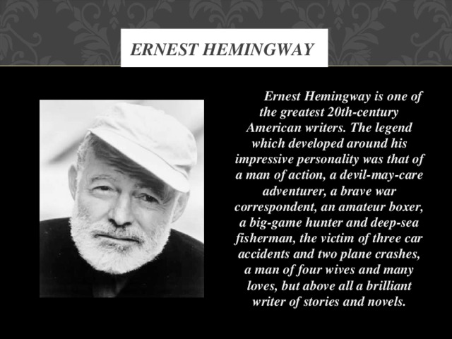 ERNEST HEMINGWAY  Ernest Hemingway is one of the greatest 20th-century American writers. The legend which developed around his impressive personality was that of a man of action, a devil-may-care adventurer, a brave war correspondent, an amateur boxer, a big-game hunter and deep-sea fisherman, the victim of three car accidents and two plane crashes, a man of four wives and many loves, but above all a brilliant writer of stories and novels.