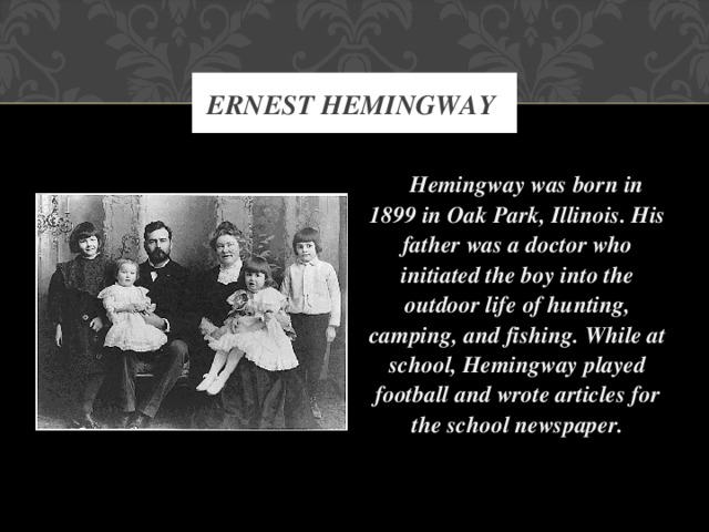 ERNEST HEMINGWAY  Hemingway was born in 1899 in Oak Park, Illinois. His father was a doctor who initiated the boy into the outdoor life of hunting, camping, and fishing. While at school, Hemingway played football and wrote articles for the school newspaper.