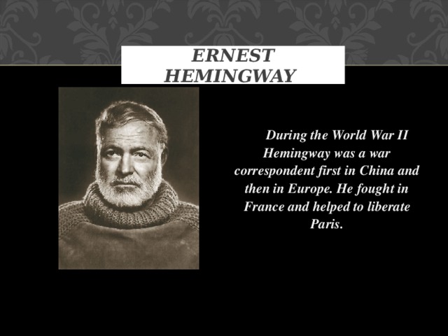 ERNEST HEMINGWAY   During the World War II Hemingway was a war correspondent first in China and then in Europe. He fought in France and helped to liberate Paris.