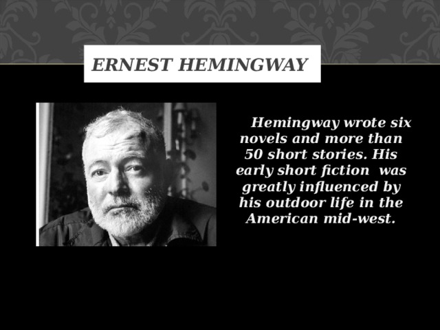 ERNEST HEMINGWAY     Hemingway wrote six novels and more than 50 short stories. His early short fiction was greatly influenced by his outdoor life in the American mid-west.