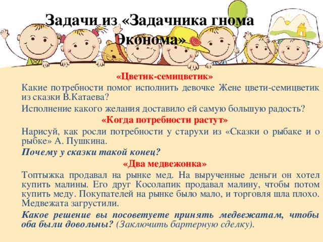 Задачи из «Задачника гнома Эконома» «Цветик-семицветик»  Какие потребности помог исполнить девочке Жене цвети-семицветик из сказки В.Катаева?  Исполнение какого желания доставило ей самую большую радость? «Когда потребности растут»  Нарисуй, как росли потребности у старухи из «Сказки о рыбаке и о рыбке» А. Пушкина.  Почему у сказки такой конец? «Два медвежонка»  Топтыжка продавал на рынке мед. На вырученные деньги он хотел купить малины. Его друг Косолапик продавал малину, чтобы потом купить меду. Покупателей на рынке было мало, и торговля шла плохо. Медвежата загрустили.  Какое решение вы посоветуете принять медвежатам, чтобы оба были довольны? (Заключить бартерную сделку).