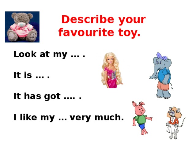 Describe your favourite toy. Look at my … .  It is … .  It has got …. .  I like my … very much.