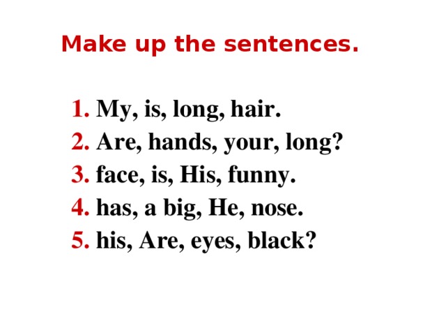 Make up the sentences. 1. My, is, long, hair. 2. Are, hands, your, long? 3. face, is, His, funny. 4. has, a big, He, nose. 5. his, Are, eyes, black?