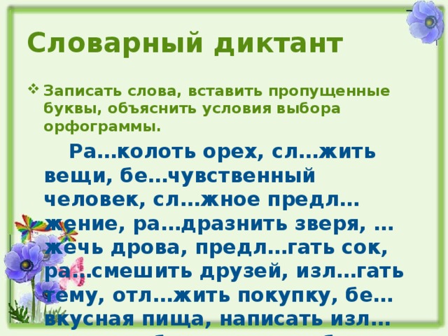 Словарный диктант Записать слова, вставить пропущенные буквы, объяснить условия выбора орфограммы.  Ра…колоть орех, сл…жить вещи, бе…чувственный человек, сл…жное предл…жение, ра…дразнить зверя, …жечь дрова, предл…гать сок, ра…смешить друзей, изл…гать тему, отл…жить покупку, бе…вкусная пища, написать изл…жение, …биться с пути, бе…козырка моряка.