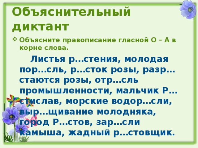 Объяснительный диктант Объясните правописание гласной О – А в корне слова.  Листья р…стения, молодая пор…сль, р…сток розы, разр…стаются розы, отр…сль промышленности, мальчик Р…стислав, морские водор…сли, выр…щивание молодняка, город Р…стов, зар…сли камыша, жадный р…стовщик.