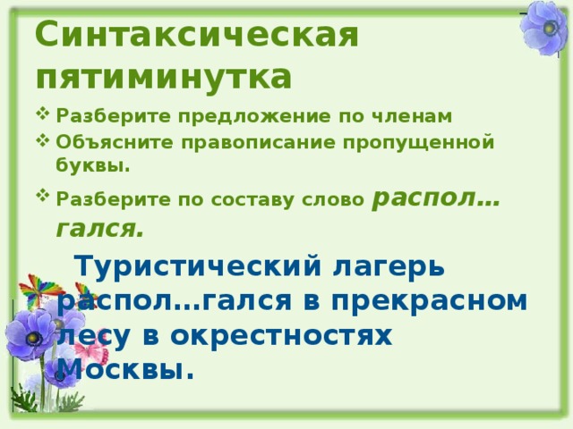 Синтаксическая пятиминутка Разберите предложение по членам Объясните правописание пропущенной буквы. Разберите по составу слово распол…гался.  Туристический лагерь распол…гался в прекрасном лесу в окрестностях Москвы.