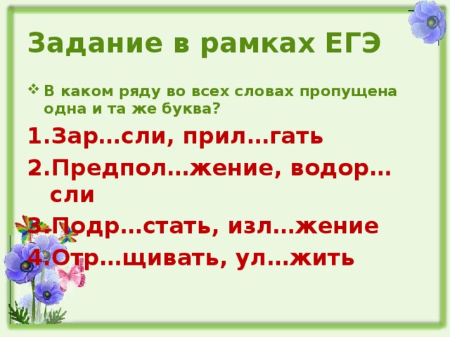 Задание в рамках ЕГЭ В каком ряду во всех словах пропущена одна и та же буква? Зар…сли, прил…гать Предпол…жение, водор…сли Подр…стать, изл…жение Отр…щивать, ул…жить