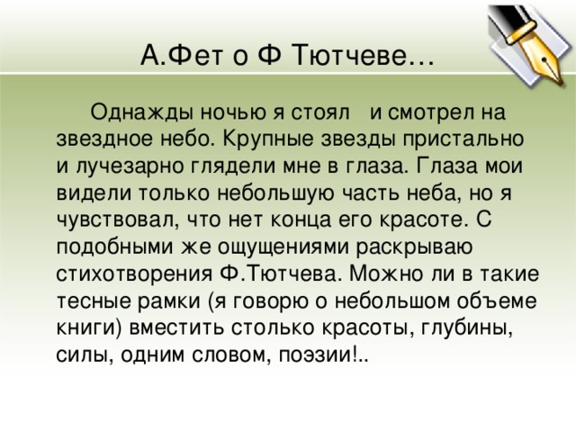 А.Фет о Ф Тютчеве…  Однажды ночью я стоял и смотрел на звездное небо. Крупные звезды пристально и лучезарно глядели мне в глаза. Глаза мои видели только небольшую часть неба, но я чувствовал, что нет конца его красоте. С подобными же ощущениями раскрываю стихотворения Ф.Тютчева. Можно ли в такие тесные рамки (я говорю о небольшом объеме книги) вместить столько красоты, глубины, силы, одним словом, поэзии!..