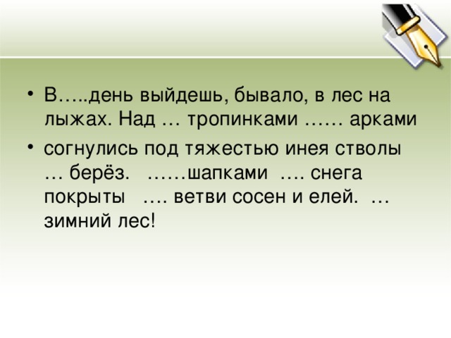 В…..день выйдешь, бывало, в лес на лыжах. Над … тропинками …… арками согнулись под тяжестью инея стволы … берёз. ……шапками …. снега покрыты …. ветви сосен и елей. … зимний лес!