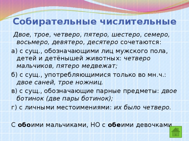 Собирательные числительные  Двое, трое, четверо, пятеро, шестеро, семеро, восьмеро, девятеро, десятеро сочетаются: а) с сущ., обозначающими лиц мужского пола, детей и детёнышей животных: четверо мальчиков, пятеро медвежат; б) с сущ., употребляющимися только во мн.ч.: двое саней, трое ножниц. в) с сущ., обозначающие парные предметы: двое ботинок (две пары ботинок); г) с личными местоимениями: их было четверо.  С обо ими мальчиками, НО с обе ими девочками.