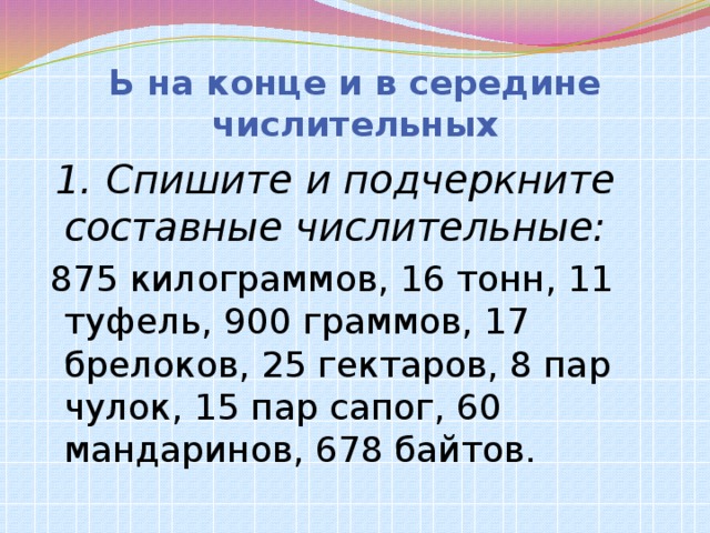 Ь на конце и в середине числительных  1. Спишите и подчеркните составные числительные:  875 килограммов, 16 тонн, 11 туфель, 900 граммов, 17 брелоков, 25 гектаров, 8 пар чулок, 15 пар сапог, 60 мандаринов, 678 байтов.