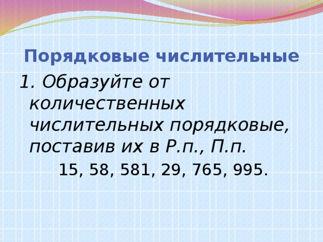 Порядковые числительные 1. Образуйте от количественных числительных порядковые, поставив их в Р.п., П.п.  15, 58, 581, 29, 765, 995.