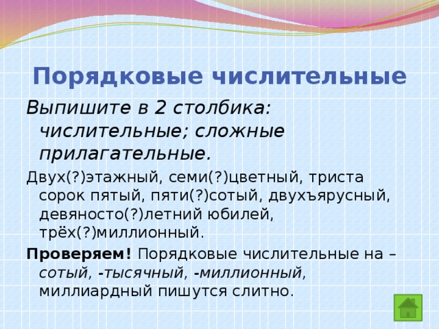 Порядковые числительные Выпишите в 2 столбика: числительные; сложные прилагательные. Двух(?)этажный, семи(?)цветный, триста сорок пятый, пяти(?)сотый, двухъярусный, девяносто(?)летний юбилей, трёх(?)миллионный. Проверяем! Порядковые числительные на –сотый, -тысячный, -миллионный, миллиардный пишутся слитно.