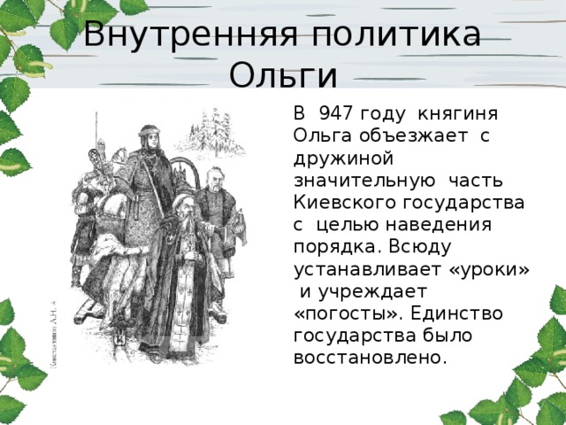 Внутренняя политика Ольги В 947 году княгиня Ольга объезжает с дружиной значительную часть Киевского государства с целью наведения порядка. Всюду устанавливает «уроки» и учреждает «погосты». Единство государства было восстановлено.