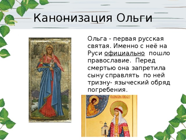 Канонизация Ольги Ольга - первая русская святая. Именно с неё на Руси официально пошло православие. Перед смертью она запретила сыну справлять по ней тризну- языческий обряд погребения.