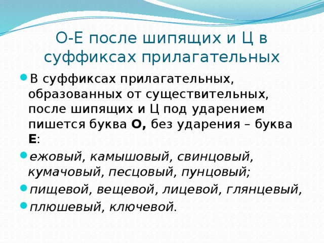 О-Е после шипящих и Ц в суффиксах прилагательных В суффиксах прилагательных, образованных от существительных, после шипящих и Ц под ударением пишется буква О, без ударения – буква Е : ежовый, камышовый, свинцовый, кумачовый, песцовый, пунцовый; пищевой, вещевой, лицевой, глянцевый, плюшевый, ключевой.