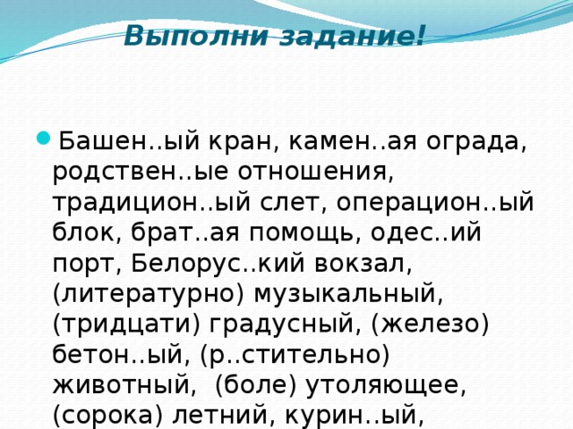 Выполни задание!   Башен..ый кран, камен..ая ограда, родствен..ые отношения, традицион..ый слет, операцион..ый блок, брат..ая помощь, одес..ий порт, Белорус..кий вокзал, (литературно) музыкальный, (тридцати) градусный, (железо) бетон..ый, (р..стительно) животный, (боле) утоляющее, (сорока) летний, курин..ый, землян..ой, замш..вый, ландыш..вый.