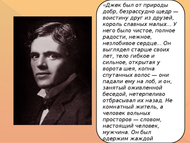 « Джек был от природы добр, безрассудно щедр — воистину друг из друзей, король славных малых... У него было чистое, полное радости, нежное, незлобивое сердце... Он выглядел старше своих лет, тело гибкое и сильное, открытая у ворота шея, копна спутанных волос — они падали ему на лоб, и он, занятый оживленной беседой, нетерпеливо отбрасывал их назад. Не комнатный житель, а человек вольных просторов — словом, настоящий человек, мужчина. Он был одержим жаждой правды ».  И. Стоун