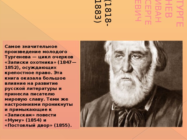 Тургенев Иван Сергеевич   (1818-1883)   Самое значительное произведение молодого Тургенева — цикл очерков «Записки охотника» (1847—1852), осуждающих крепостное право. Эта книга оказала большое влияние на развитие русской литературы и принесла писателю мировую славу. Теми же настроениями проникнуты и примыкающие к «Запискам» повести «Муму» (1854) и «Постоялый двор» (1855).