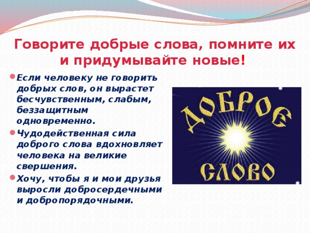 Говорите добрые слова, помните их и придумывайте новые !  Если человеку не говорить добрых слов, он вырастет бесчувственным, слабым, беззащитным одновременно. Чудодейственная сила доброго слова вдохновляет человека на великие свершения. Хочу, чтобы я и мои друзья выросли добросердечными и добропорядочными.