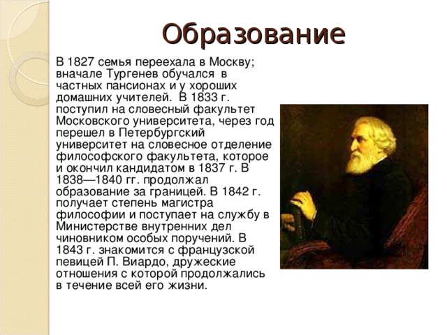 Образование В 1827 семья переехала в Москву; вначале Тургенев обучался в частных пансионах и у хороших домашних учителей. В 1833 г. поступил на словесный факультет Московского университета, через год перешел в Петербургский университет на словесное отделение философского факультета, которое и окончил кандидатом в 1837 г. В 1838—1840 гг. продолжал образование за границей. В 1842 г. получает степень магистра философии и поступает на службу в Министерстве внутренних дел чиновником особых поручений. В 1843 г. знакомится с французской певицей П. Виардо, дружеские отношения с которой продолжались в течение всей его жизни.