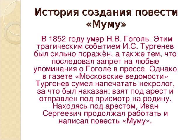 История создания повести «Муму»  В 1852 году умер Н.В. Гоголь. Этим трагическим событием И.С. Тургенев был сильно поражён, а также тем, что последовал запрет на любые упоминания о Гоголе в прессе. Однако в газете «Московские ведомости» Тургенев сумел напечатать некролог, за что был наказан: взят под арест и отправлен под присмотр на родину. Находясь под арестом, Иван Сергеевич продолжал работать и написал повесть «Муму».