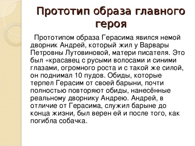 Прототип образа главного героя  Прототипом образа Герасима явился немой дворник Андрей, который жил у Варвары Петровны Лутовиновой, матери писателя. Это был «красавец с русыми волосами и синими глазами, огромного роста и с такой же силой, он поднимал 10 пудов. Обиды, которые терпел Герасим от своей барыни, почти полностью повторяют обиды, нанесённые реальному дворнику Андрею. Андрей, в отличие от Герасима, служил барыне до конца жизни, был верен ей и после того, как погибла собачка.