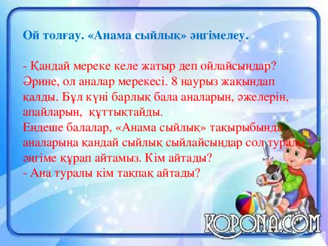 Ой толғау. «Анама сыйлық» әңгімелеу. - Қандай мереке келе жатыр деп ойлайсыңдар?  Әрине, ол аналар мерекесі. 8 наурыз жақындап қалды. Бұл күні барлық бала аналарын, әжелерін, апайларын, құттықтайды. Ендеше балалар, «Анама сыйлық» тақырыбында аналарыңа қандай сыйлық сыйлайсыңдар сол туралы әңгіме құрап айтамыз. Кім айтады? - Ана туралы кім тақпақ айтады?