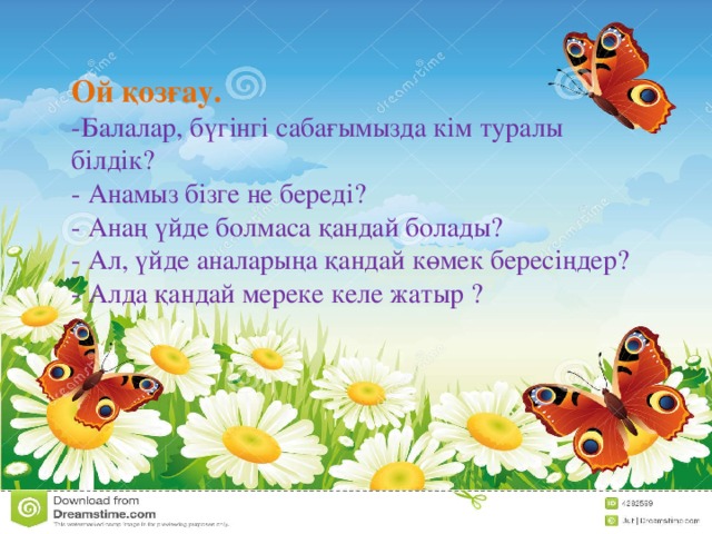 Ой қозғау. -Балалар, бүгінгі сабағымызда кім туралы білдік? - Анамыз бізге не береді?  - Анаң үйде болмаса қандай болады? - Ал, үйде аналарыңа қандай көмек бересіңдер?  - Алда қандай мереке келе жатыр ?