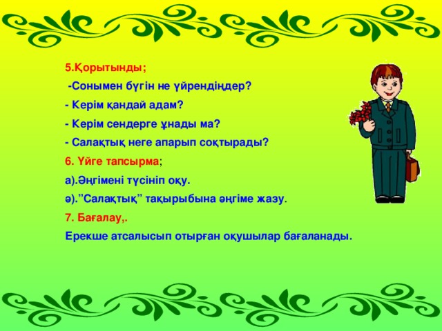 5.Қорытынды;  -Сонымен бүгін не үйрендіңдер? - Керім қандай адам? - Керім сендерге ұнады ма? - Салақтық неге апарып соқтырады? 6. Үйге тапсырма ; а).Әңгімені түсініп оқу. ә).”Салақтық” тақырыбына әңгіме жазу . 7. Бағалау,. Ерекше атсалысып отырған оқушылар бағаланады.