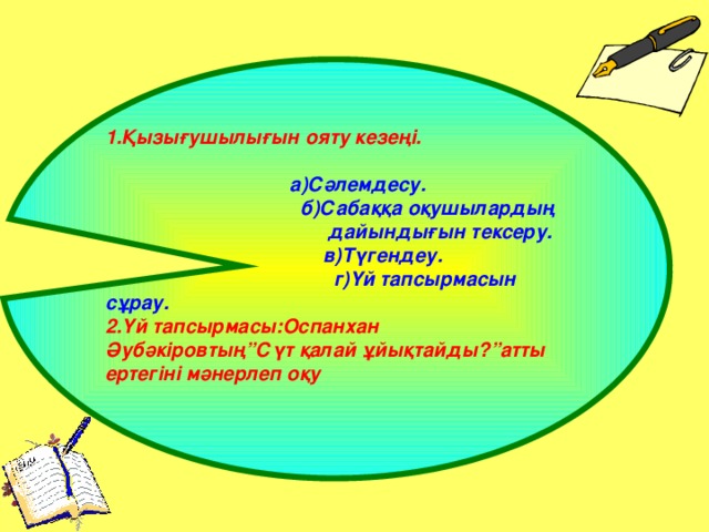 1.Қызығушылығын ояту кезеңі.   а)Сәлемдесу.  б)Сабаққа оқушылардың  дайындығын тексеру.  в)Түгендеу.  г)Үй тапсырмасын  сұрау. 2.Үй тапсырмасы:Оспанхан Әубәкіровтың”Сүт қалай ұйықтайды?”атты ертегіні мәнерлеп оқу