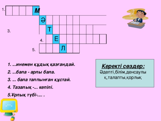 1.  3.  4. М  5. Ә Т Е Л 1. ...инемен құдық қазғандай. 2. ...бала - арлы бала. 3. ... бала талпынған құстай. 4. Тазалық -... кепілі. 5.Ұрлық түбі-.... . Керекті сөздер: Әдепті,білім,денсаулық,талапты,қорлық