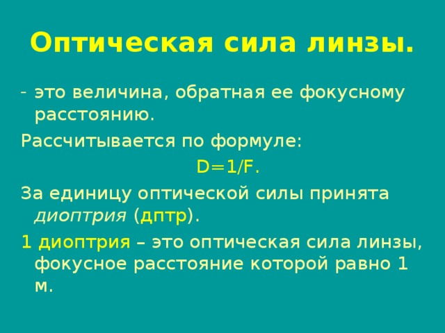 Оптическая сила линзы. это величина, обратная ее фокусному расстоянию. Рассчитывается по формуле:  D=1/F . За единицу оптической силы принята диоптрия ( дптр ). 1 диоптрия – это оптическая сила линзы, фокусное расстояние которой равно 1 м.