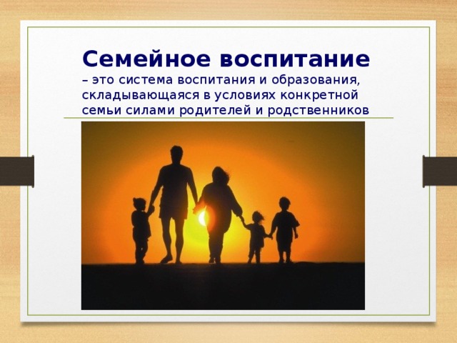 Семейное воспитание – это система воспитания и образования, складывающаяся в условиях конкретной семьи силами родителей и родственников .