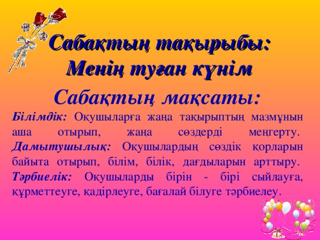 Сабақтың тақырыбы:  Менің туған күнім Сабақтың мақсаты: Білімдік: Оқушыларға жаңа тақырыптың мазмұнын аша отырып, жаңа сөздерді меңгерту.   Дамытушылық: Оқушылардың сөздік қорларын байыта отырып, білім, білік, дағдыларын арттыру.   Тәрбиелік: Оқушыларды бірін - бірі сыйлауға, құрметтеуге, қадірлеуге, бағалай білуге тәрбиелеу. 