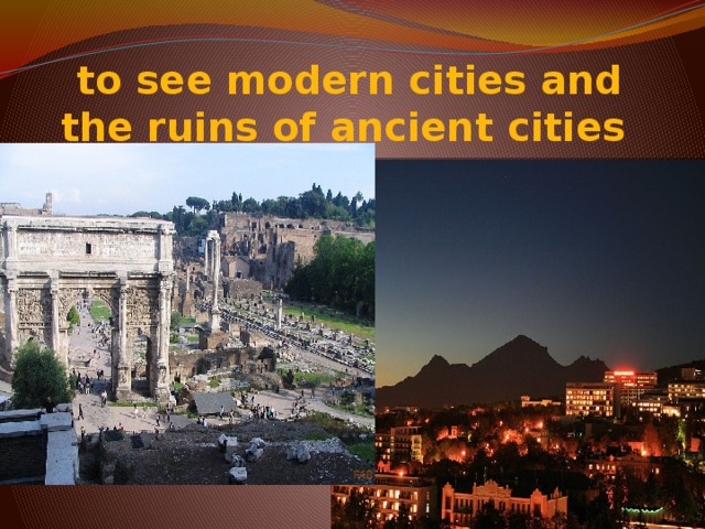 to see modern cities and the ruins of ancient cities