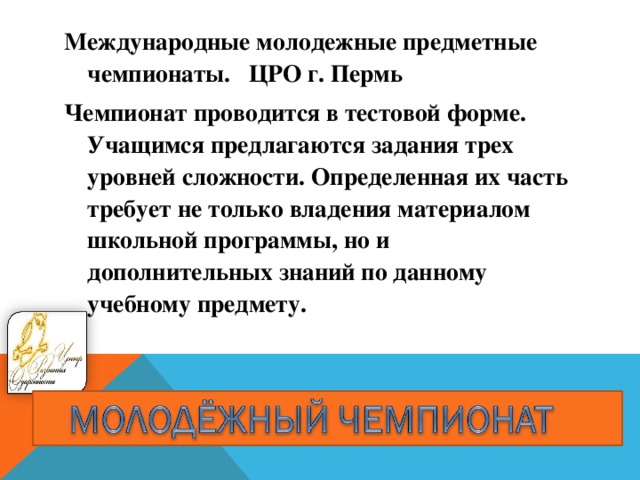 Международные молодежные предметные чемпионаты. ЦРО г. Пермь Чемпионат проводится в тестовой форме. Учащимся предлагаются задания трех уровней сложности. Определенная их часть требует не только владения материалом школьной программы, но и дополнительных знаний по данному учебному предмету.