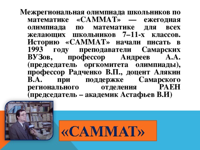 Межрегиональная олимпиада школьников по математике «САММАТ» — ежегодная олимпиада по математике для всех желающих школьников 7–11-х классов. Историю «САММАТ» начали писать в 1993 году преподаватели Самарских ВУЗов, профессор Андреев А.А. (председатель оргкомитета олимпиады), профессор Радченко В.П., доцент Алякин В.А. при поддержке Самарского регионального отделения РАЕН (председатель – академик Астафьев В.И)