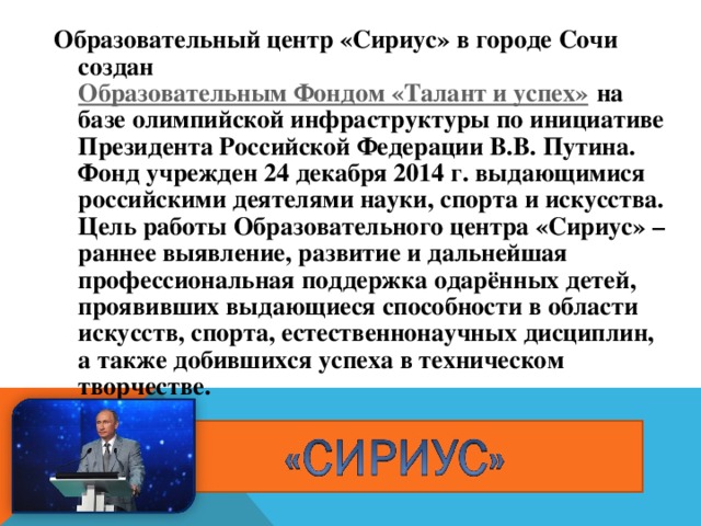 Образовательный центр «Сириус» в городе Сочи создан Образовательным Фондом «Талант и успех» на базе олимпийской инфраструктуры по инициативе Президента Российской Федерации В.В. Путина. Фонд учрежден 24 декабря 2014 г. выдающимися российскими деятелями науки, спорта и искусства.  Цель работы Образовательного центра «Сириус» – раннее выявление, развитие и дальнейшая профессиональная поддержка одарённых детей, проявивших выдающиеся способности в области искусств, спорта, естественнонаучных дисциплин, а также добившихся успеха в техническом творчестве.