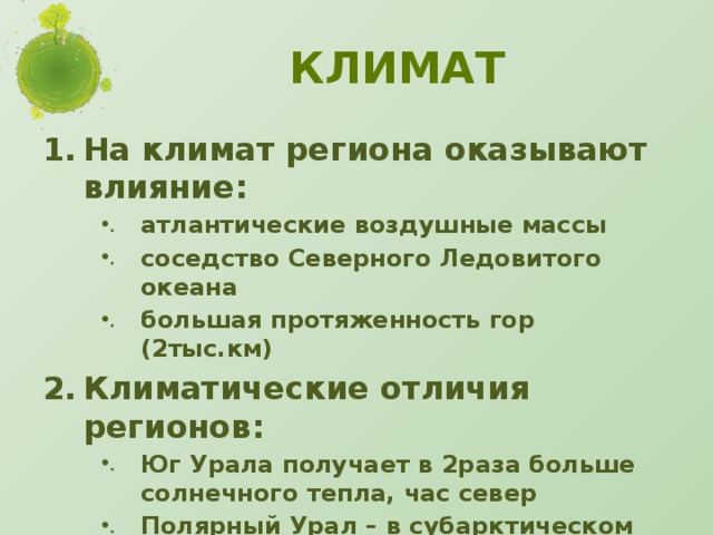 Климат На климат региона оказывают влияние: атлантические воздушные массы соседство Северного Ледовитого океана большая протяженность гор (2тыс.км) Климатические отличия регионов: Юг Урала получает в 2раза больше солнечного тепла, час север Полярный Урал – в субарктическом поясе Южный Урал – в южной части умеренного пояса