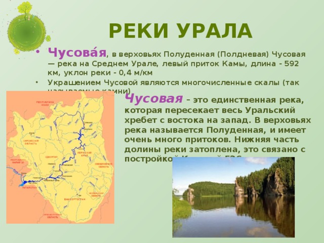 Реки Урала Чусова́я , в верховьях Полуденная (Полдневая) Чусовая — река на Среднем Урале, левый приток Камы, длина - 592 км, уклон реки - 0,4 м/км Украшением Чусовой являются многочисленные скалы (так называемые камни) Чусовая  – это единственная река, которая пересекает весь Уральский хребет с востока на запад. В верховьях река называется Полуденная, и имеет очень много притоков. Нижняя часть долины реки затоплена, это связано с постройкой Камской ГЭС.
