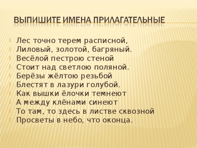 Лес точно терем расписной, Лиловый, золотой, багряный. Весёлой пестрою стеной Стоит над светлою поляной. Берёзы жёлтою резьбой Блестят в лазури голубой. Как вышки ёлочки темнеют А между клёнами синеют То там, то здесь в листве сквозной Просветы в небо, что оконца.