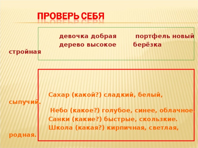 девочка добрая портфель новый  дерево высокое берёзка стройная      Сахар (какой?) сладкий, белый, сыпучий.  Небо (какое?) голубое, синее, облачное.  Санки (какие?) быстрые, скользкие.  Школа (какая?) кирпичная, светлая, родная.