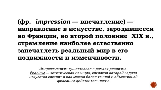 ИМПРЕССИОНИЗМ   (фр.   impression  — впечатление) — направление в искусстве, зародившееся во Франции, во второй половине  XIX в., стремление наиболее естественно запечатлеть реальный мир в его подвижности и изменчивости. Импрессионизм существовал в рамках реализма. Реали́зм — эстетическая позиция, согласно которой задача искусства состоит в как можно более точной и объективной фиксации действительности.