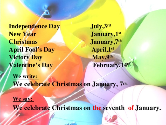 Independence Day July,3 rd  New Year January,1 st   Christmas January,7 th   April Fool’s Day April,1 st  Victory Day May,9 th  Valentine’s Day February,14 th     We write:  We celebrate Christmas on January, 7 th.  We say: We celebrate Christmas on the seventh of January.