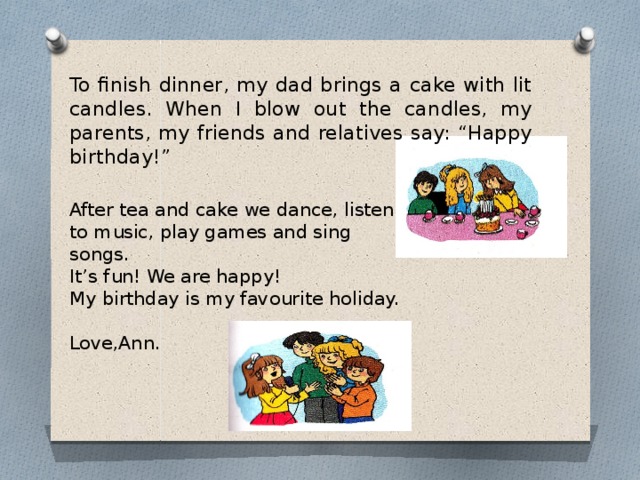 To finish dinner, my dad brings a cake with lit candles. When I blow out the candles, my parents, my friends and relatives say: “Happy birthday!”   After tea and cake we dance, listen to music, play games and sing songs.  It’s fun! We are happy!  My birthday is my favourite holiday.   Love,Ann.
